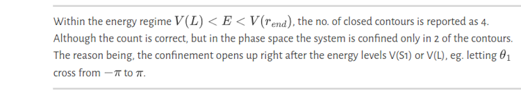 Within the energy regime $V(L)<E<V(r_{end})$, the no. of closed contours is reported as 4. Although the count is correct, but in the phase space the system is confined only in 2 of the contours. The reason being, the confinement opens up right after the energy levels V(S1) or V(L), eg.  letting $\theta_1$ cross from $-\pi$ to $\pi$.